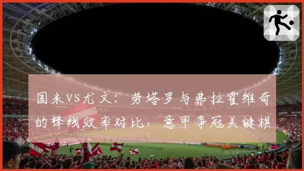 国米vs尤文：劳塔罗与弗拉霍维奇的锋线效率对比，意甲争冠关键棋子？