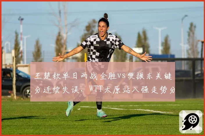 王楚钦单日两战全胜vs樊振东关键分连续失误，WTT太原站八强走势分化