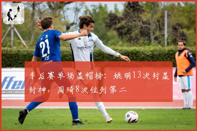 季后赛单场盖帽榜：姚明13次封盖封神，周琦8次位列第二