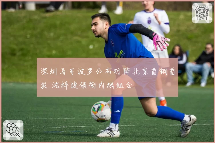 深圳马可波罗公布对阵北京首钢首发 沈梓捷领衔内线组合