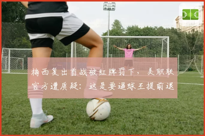 梅西复出首战被红牌罚下，美职联官方遭质疑：这是要逼球王提前退役