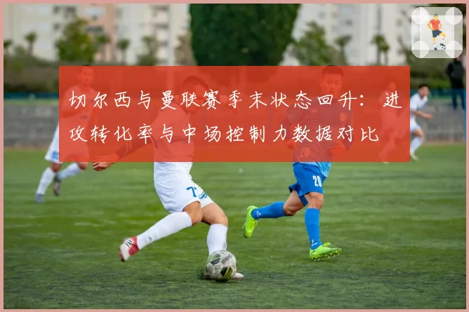 切尔西与曼联赛季末状态回升：进攻转化率与中场控制力数据对比