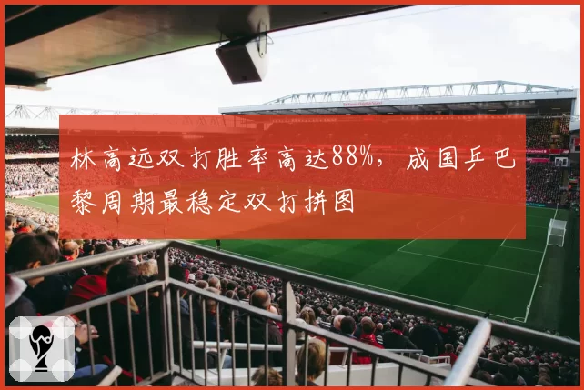 林高远双打胜率高达88%，成国乒巴黎周期最稳定双打拼图