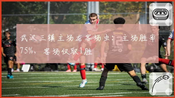 武汉三镇主场龙客场虫：主场胜率75%，客场仅取1胜