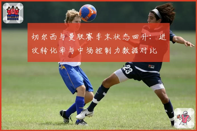 切尔西与曼联赛季末状态回升：进攻转化率与中场控制力数据对比