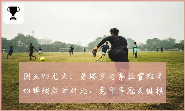 国米vs尤文：劳塔罗与弗拉霍维奇的锋线效率对比，意甲争冠关键棋子？