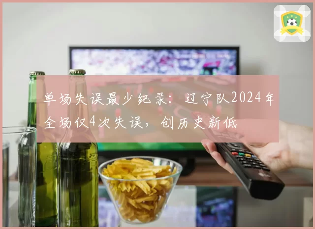 单场失误最少纪录：辽宁队2024年全场仅4次失误，创历史新低