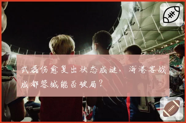 武磊伤愈复出状态成谜,海港客战成都蓉城能否破局?