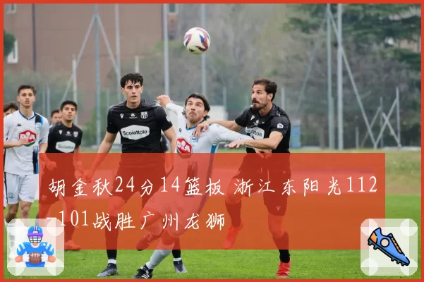胡金秋24分14篮板 浙江东阳光112-101战胜广州龙狮