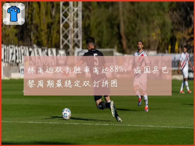 林高远双打胜率高达88%,成国乒巴黎周期最稳定双打拼图