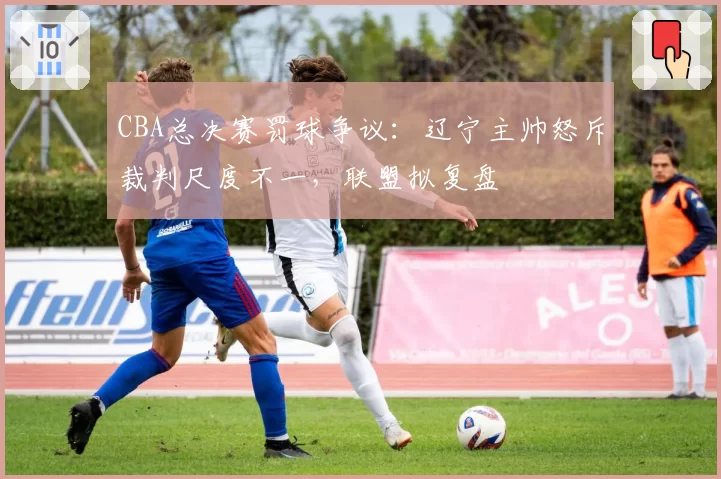 CBA总决赛罚球争议：辽宁主帅怒斥裁判尺度不一，联盟拟复盘