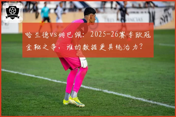 哈兰德vs姆巴佩：2025-26赛季欧冠金靴之争，谁的数据更具统治力？
