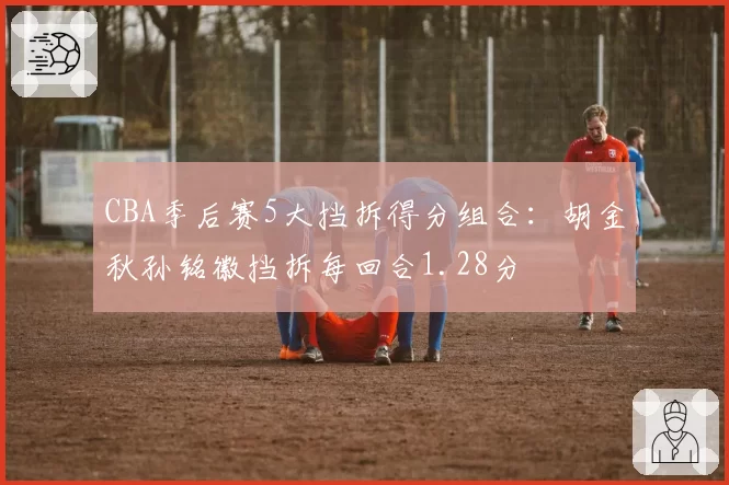 CBA季后赛5大挡拆得分组合：胡金秋孙铭徽挡拆每回合1.28分