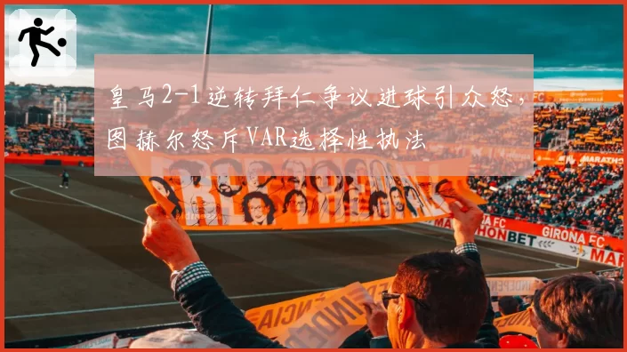 皇马2-1逆转拜仁争议进球引众怒，图赫尔怒斥VAR选择性执法