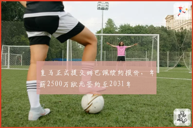 皇马正式提交姆巴佩续约报价，年薪2500万欧元签约至2031年