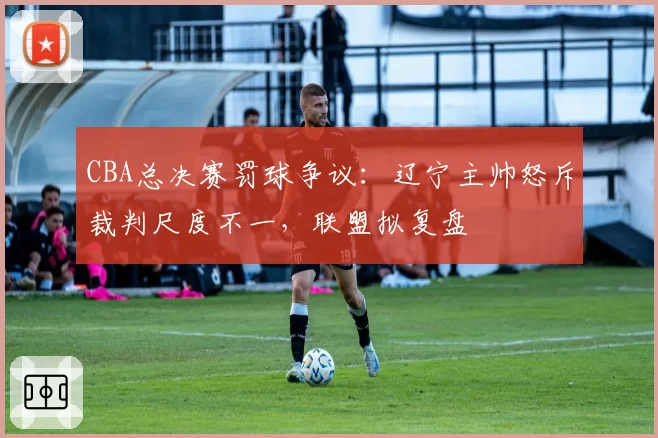 CBA总决赛罚球争议：辽宁主帅怒斥裁判尺度不一，联盟拟复盘
