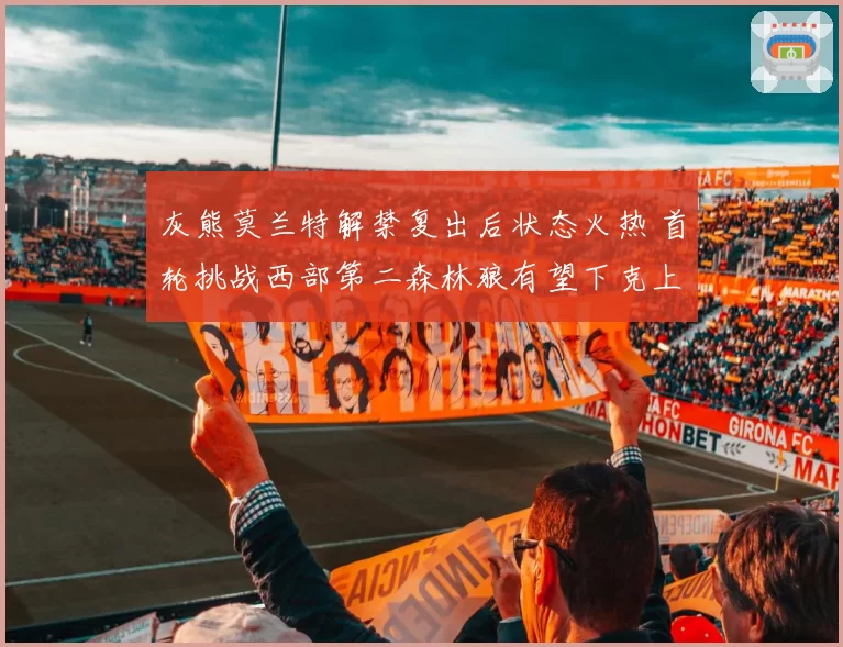 灰熊莫兰特解禁复出后状态火热 首轮挑战西部第二森林狼有望下克上