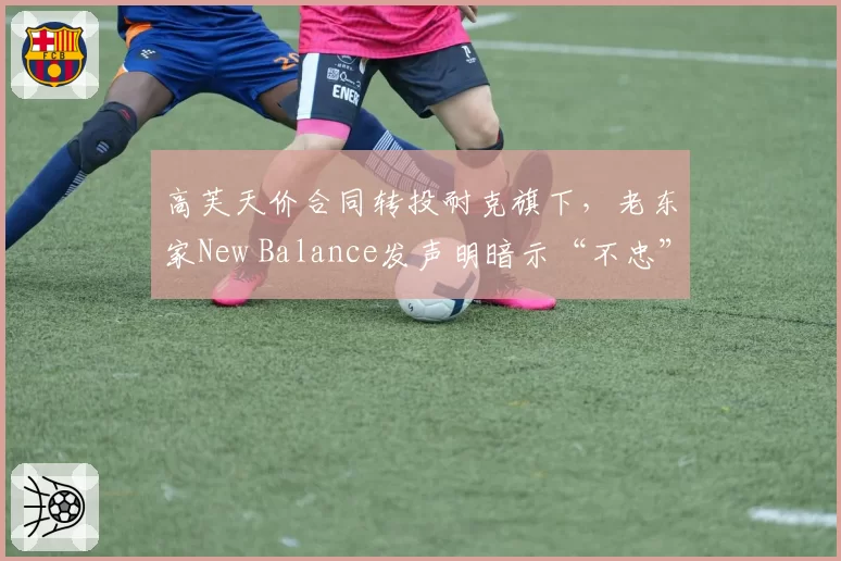 高芙天价合同转投耐克旗下，老东家New Balance发声明暗示“不忠”