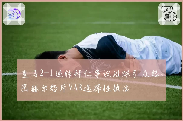 皇马2-1逆转拜仁争议进球引众怒，图赫尔怒斥VAR选择性执法