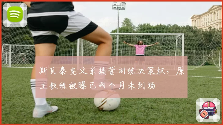 斯瓦泰克父亲接管训练决策权，原主教练被曝已两个月未到场
