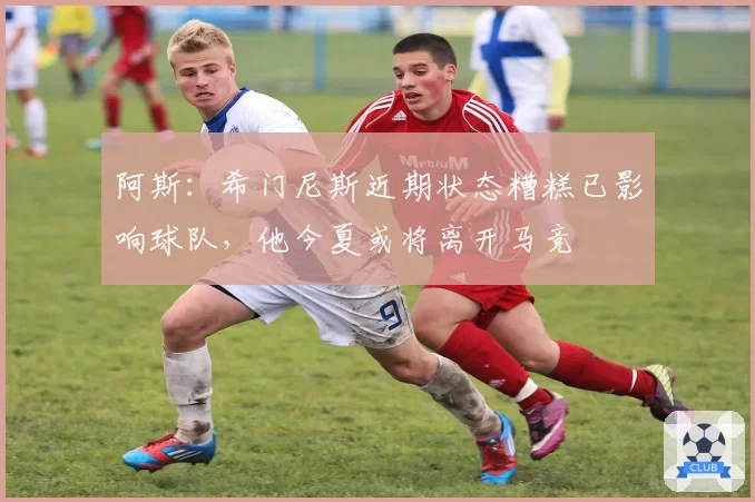 阿斯：希门尼斯近期状态糟糕已影响球队，他今夏或将离开马竞