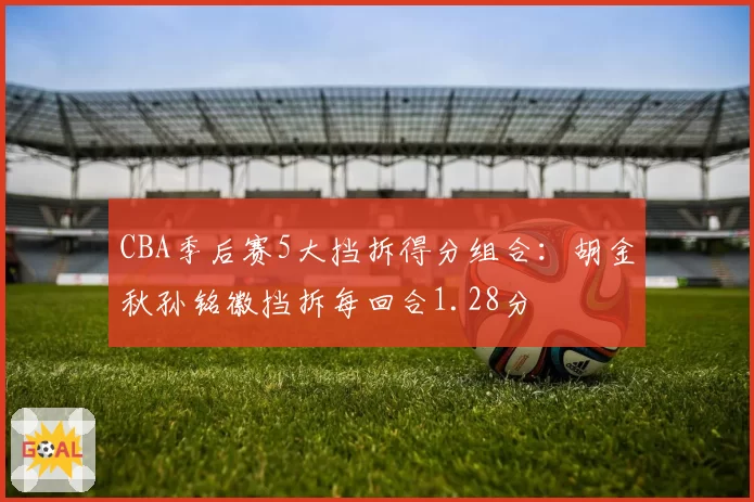 CBA季后赛5大挡拆得分组合：胡金秋孙铭徽挡拆每回合1.28分